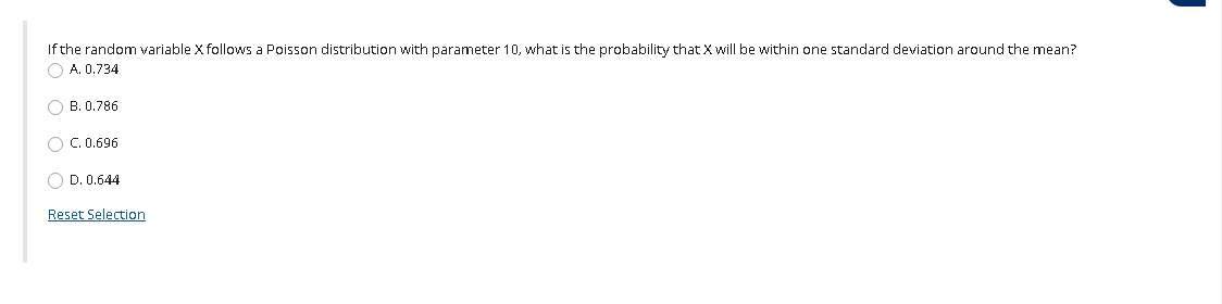 If the random variable X follows a Poisson distribution with parameter 10, what is the probability that X will be within one standard deviation around the mean?
A. 0.734
B. 0.786
O C. 0.696
O D. 0.644
Reset Selection
