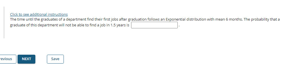 Click to see additional instructions
The time until the graduates of a department find their first jobs after graduation follows an Exponential distribution with mean 6 months. The probability that a
graduate of this department will not be able to find a job in 1.5 years is
revious
NEXT
Save
