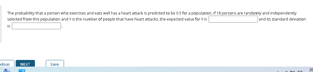 The probability that a person who exercises and eats well has a heart attack is predicted to be 0.5 for a population. If 18 persons are randomly and independently
selected from this population and Y is the number of people that have heart attacks, the expected value for Y is
and its standard deviation
is
vious
NEXT
Save
20
