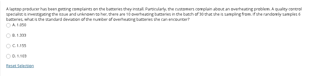 A laptop producer has been getting complaints on the batteries they install. Particularly, the customers complain about an overheating problem. A quality control
specialist is investigating the issue and unknown to her, there are 10 overheating batteries in the batch of 30 that she is sampling from. If she randomly samples 6
batteries, what is the standard deviation of the number of overheating batteries she can encounter?
O A. 1.050
O B. 1.333
O C. 1.155
D. 1.103
Reset Selection
