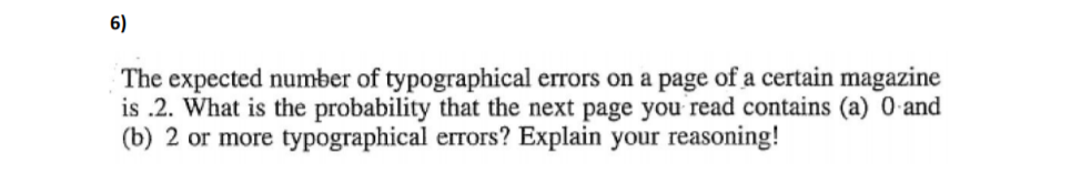 6)
The expected number of typographical errors on a page of a certain magazine
is .2. What is the probability that the next page you read contains (a) 0 and
(b) 2 or more typographical errors? Explain your reasoning!
