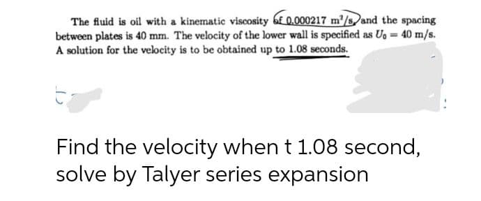 The fluid is oil with a kinematic viscosity of 0.000217 m²/and the spacing
between plates is 40 mm. The velocity of the lower wall is specified as Ug = 40 m/s.
A solution for the velocity is to be obtained up to 1.08 seconds.
Find the velocity when t 1.08 second,
solve by Talyer series expansion
