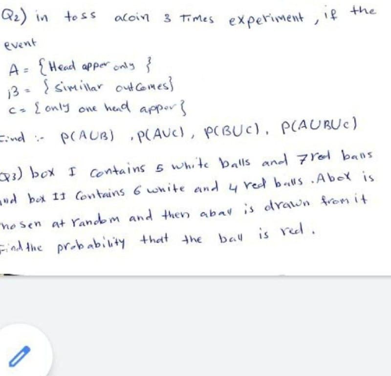 Qz) in
to ss
acoin 3 Times experiment , if
event
A = {Head apper only {
3 - { simillar out Comes}
c- { only one hend appor
Eind
PCAUB)
•P(AUC), p(BUc), P(AUBUC)
:-
3) box I contains s white balls and 7 rol bans
ud box 11 Contains 6 wnite and y red balls.AboY is
no sen at Yandbm and then abav is odrawn fromit
Find the probability that the
bau is red.
