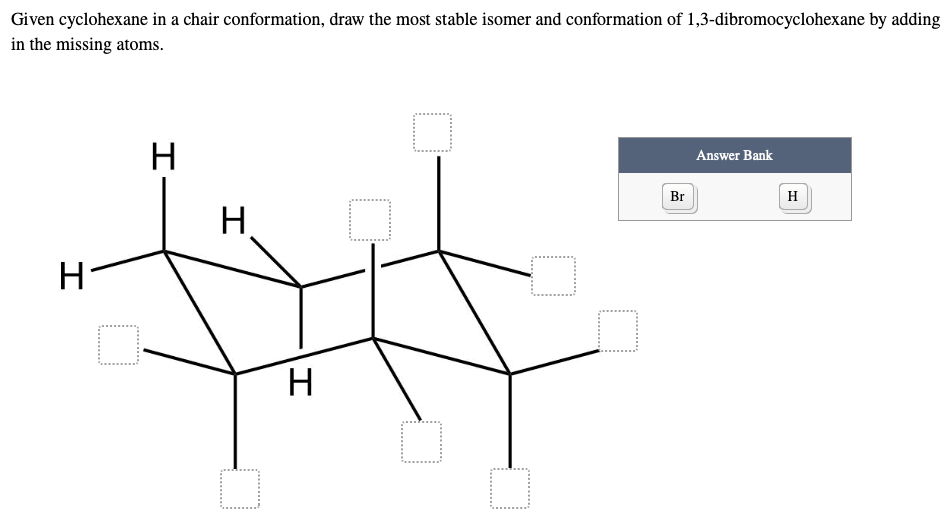 Given cyclohexane in a chair conformation, draw the most stable isomer and conformation of 1,3-dibromocyclohexane by adding
in the missing atoms.
O
Answer Bank
H
O
H
H
0
H
□
O
Br
H