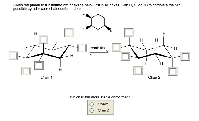 Given the planar trisubstituted cyclohexane below, fill in all boxes (with H, CI or Br) to complete the two
possible cyclohexane chair conformations.
Br
H
H H
chair flip
H
H
Which is the more stable conformer?
Chair 1
Chair2
Chair 1
H
Chair 2
H