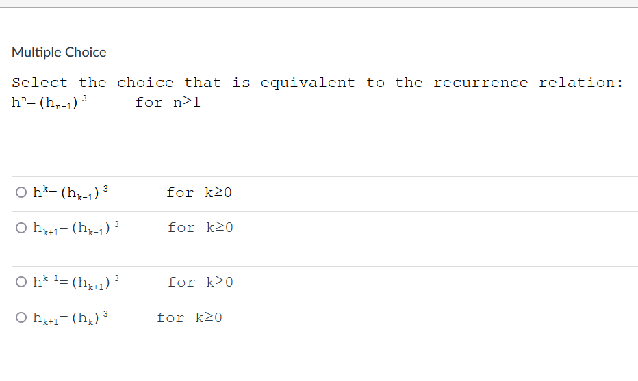 Multiple Choice
Select the choice that is equivalent to the recurrence relation:
h= (h,-1) 3
for n21
O h*= (hx-1) ³
for k20
O h1= (hx-1) 3
for k20
k+1
O h*-l= (h+1) ³
for k>0
O hx+1= (hx)
3
for k20
