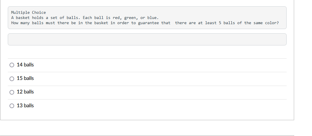 Multiple Choice
A basket holds a set of balls. Each ball is red, green, or blue.
How many balls must there be in the basket in order to guarantee that
there are at least 5 balls of the same color?
14 balls
15 balls
12 balls
13 balls
