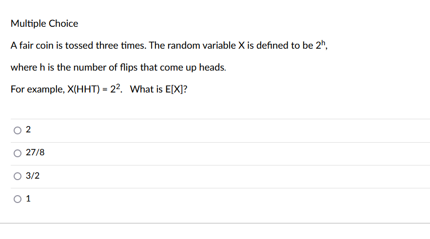 Multiple Choice
A fair coin is tossed three times. The random variable X is defined to be 2h,
where h is the number of flips that come up heads.
For example, X(HHT) = 22. What is E[X]?
2
27/8
3/2
O 1
