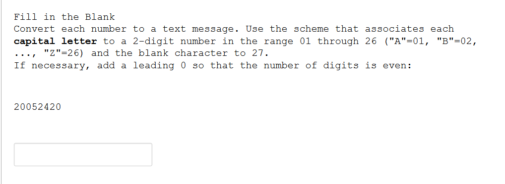 Fill in the Blank
Convert each number to a text message. Use the scheme that associates each
capital letter to a 2-digit number in the range 01 through 26 ("A"=01, "B"=02,
..., "Z"=26) and the blank character to 27.
If necessary, add a leading 0 so that the number of digits is even:
20052420
