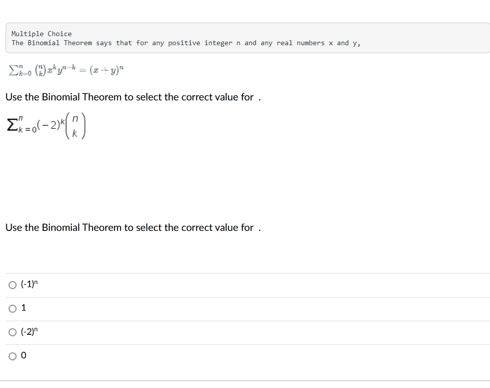 Multiple Choice
The Binomial Theorem says that for any positive integer n and any real numbers x and y,
Eo )z*yn-k = (x -- y)*
Use the Binomial Theorem to select the correct value for .
-
Use the Binomial Theorem to select the correct value for .
O (-1)n
1
(-2)"
