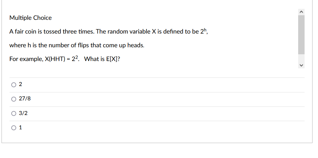 Multiple Choice
A fair coin is tossed three times. The random variable X is defined to be 2h.
where h is the number of flips that come up heads.
For example, X(HHT) = 22. What is E[X]?
O 2
O 27/8
O 3/2
O 1
