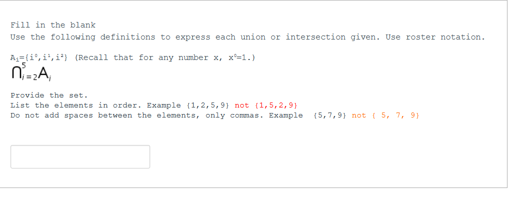 Fill in the blank
Use the following definitions to express each union or intersection given. Use roster notation.
A;={i°,i²,i³} (Recall that for any number x, x°=1.)
niA,
Provide the set.
List the elements in order. Example {1,2,5,9} not {1,5,2,9}
Do not add spaces between the elements, only commas. Example
{5,7,9} not { 5, 7, 9}
