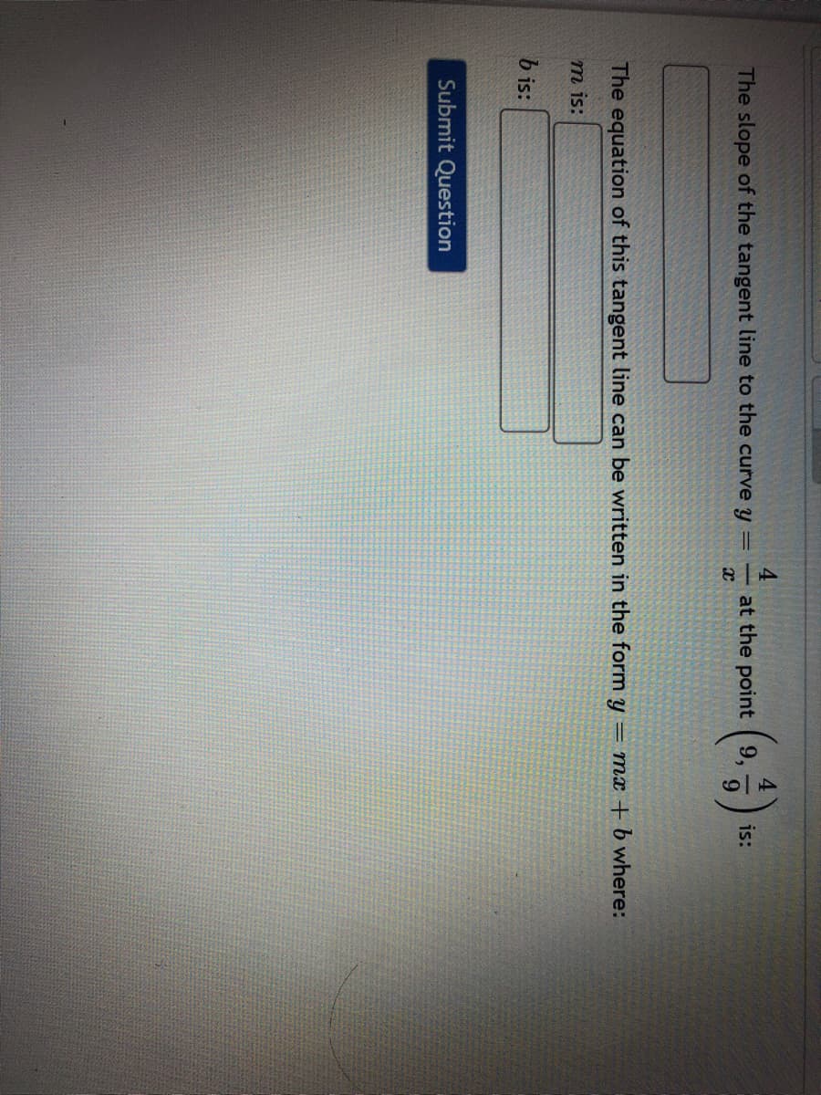 4
at the point
9,
is:
The slope of the tangent line to the curve y
9.
= mx + b where:
The equation of this tangent line can be written in the form y
т is:
b is:
Submit Question
