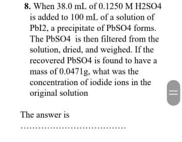 8. When 38.0 mL of 0.1250 M H2S04
is added to 100 mL of a solution of
Pbl2, a precipitate of PbSO4 forms.
The PbSO4 is then filtered from the
solution, dried, and weighed. If the
recovered PbSO4 is found to have a
mass of 0.0471g, what was the
concentration of iodide ions in the
original solution
The answer is
