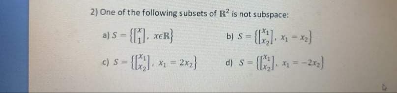 2) One of the following subsets of R? is not subspace:
b) s = {] 1 = *}
a) S
%3D
%3D
%3D
c) S = {], x1 = 2x2}
d) s= {. = -2x}
