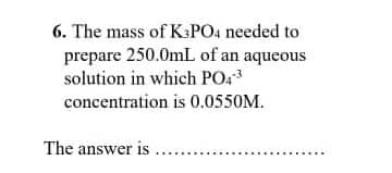6. The mass of K3PO4 needed to
prepare 250.0mL of an aqueous
solution in which PO43
concentration is 0.0550M.
The answer is ....
