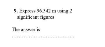 9. Express 96.342 m using 2
significant figures
The answer is
