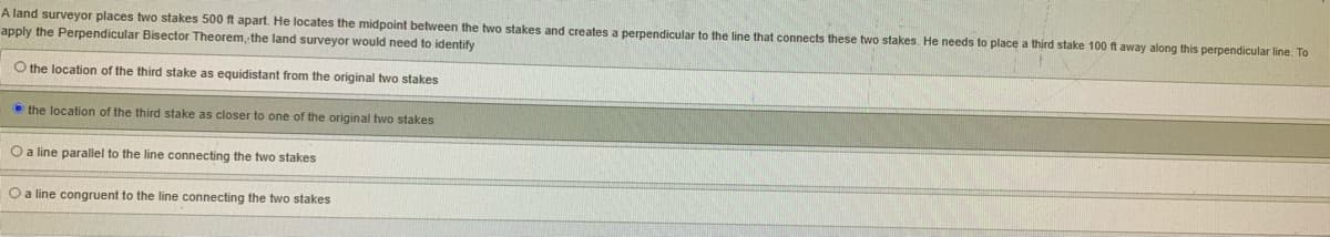 A land surveyor places two stakes 500 ft apart. He locates the midpoint between the two stakes and creates a perpendicular to the line that connects these two stakes. He needs to place a third stake 100 ft away along this perpendicular line. To
apply the Perpendicular Bisector Theorem, the land surveyor would need to identify
O the location of the third stake as equidistant from the original two stakes
O the location of the third stake as closer to one of the original two stakes
O a line parallel to the line connecting the two stakes
O a line congruent to the line connecting the two stakes
