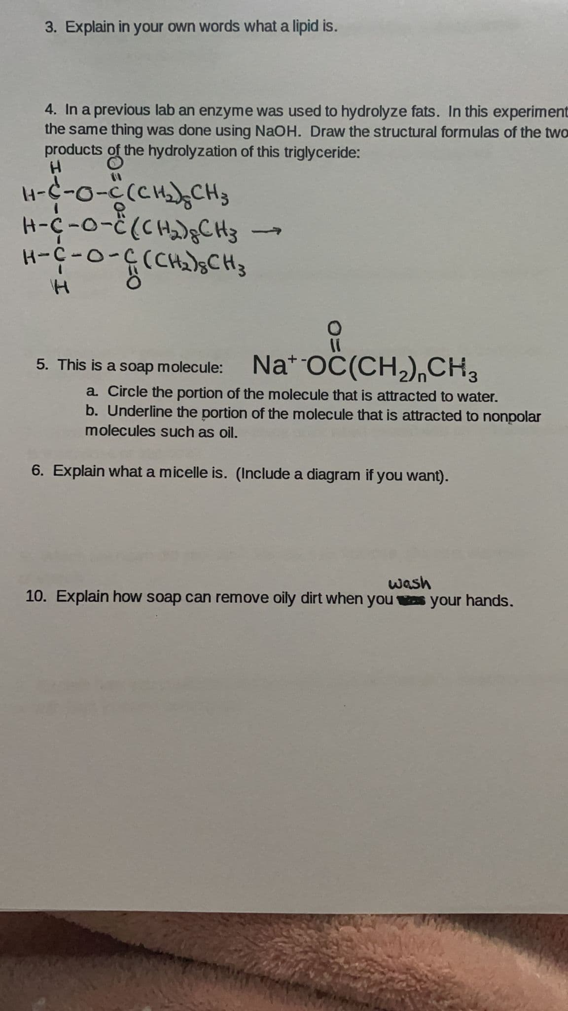 3. Explain in your own words what a lipid is.
4. In a previous lab an enzyme was used to hydrolyze fats. In this experiment
the same thing was done using NaOH. Draw the structural formulas of the two
products of the hydrolyzation of this triglyceride:
4-C-o-C(CHCH3
H-c-o-č(CH);CH3
H-C-0-0
5-0-3-H
5. This is a soap molecule: Na* OC(CH,),CH3
a Circle the portion of the molecule that is attracted to water.
b. Underline the portion of the molecule that is attracted to nonpolar
molecules such as oil.
6. Explain what a micelle is. (Include a diagram if you want).
wash
10. Explain how soap can remove oily dirt when you os your hands.
