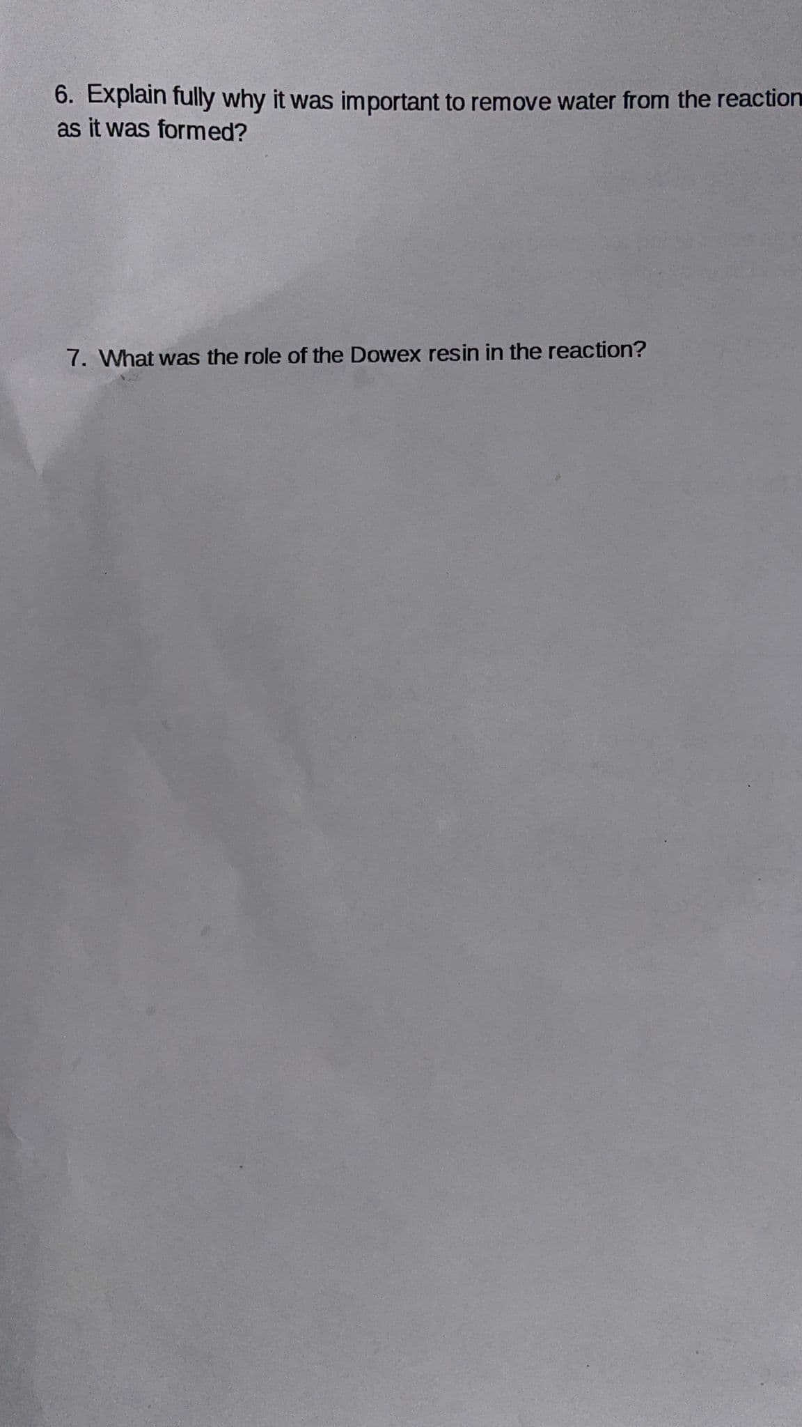 6. Explain fully why it was important to remove water from the reaction
as it was formed?
7. What was the role of the Dowex resin in the reaction?
