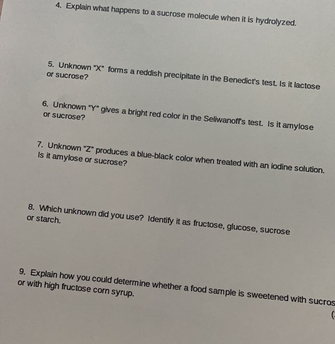 4. Explain what happens to a sucrose molecule when it is hydrolyzed.
5. Unknown "X" forms a reddish precipitate in the Benedict's test. Is it lactose
or sucrose?
6. Unknown "Y" gives a bright red color in the Seliwanoffs test. Is it amylose
or sucrose?
7. Unknown "Z" produces a blue-black color when treated with an iodine solution.
Is it amylose or sucrose?
8. Which unknown did you use? Identify it as fructose, glucose, sucrose
or starch.
9. Explain how you could determine whether a food sample is sweetened with sucros
or with high fructose corn syrup.
