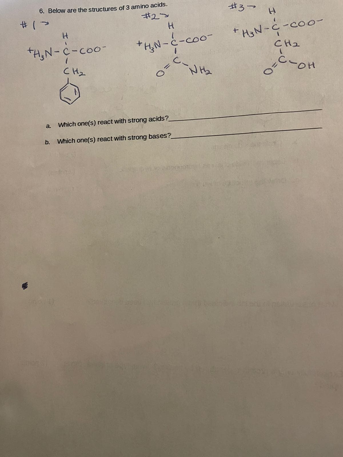 6. Below are the structures of 3 amino acids.
#3-
ギ2~
H3N-C-coo-
CH2
H.
tH,N-c-coo-
*AN-と-ce
C Hz
N Hz
a.
Which one(s) react with strong acids?
b.
Which one(s) react with strong bases?
0.

