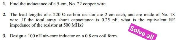 1. Find the inductance of a 5-cm, No. 22 copper wire.
Solve all
2. The lead lengths of a 220 2 carbon resistor are 2-cm each, and are made of No. 18
wire. If the total stray shunt capacitance is 0.25 pF, what is the equivalent RF
impedance of the resistor at 500 MHz?
3. Design a 100 nH air-core inductor on a 0.8 cm coil form.