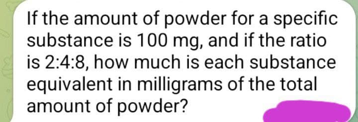 If the amount of powder for a specific
substance is 100 mg, and if the ratio
is 2:4:8, how much is each substance
equivalent in milligrams of the total
amount of powder?