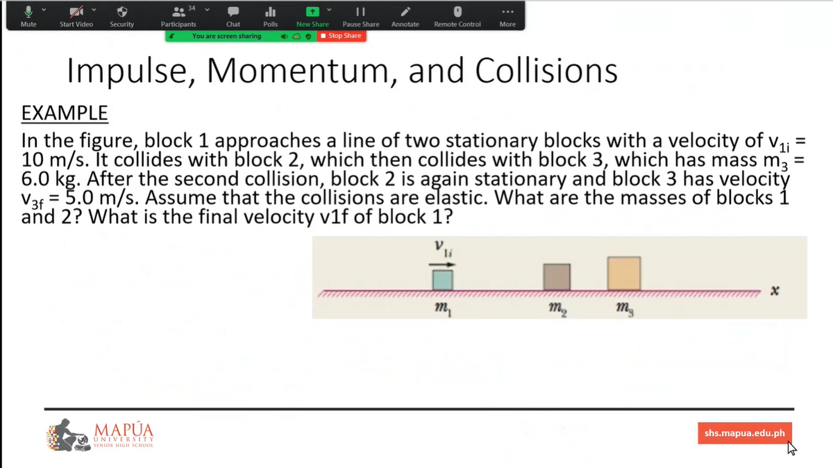 ...
Mute
Start Video
Security
Participants
Chat
Polls
New Share
Pause Share
Annotate
Remote Control
More
You are screen sharing
1 Stop Share
Impulse, Momentum, and Collisions
EXAMPLE
In the figure, block 1 approaches a line of two stationary blocks with a velocity of v, =
10 m/s. It collides with block 2, which then collides with block 3, which has mass m, =
6.0 kg. After the second collision, block 2 is again stationary and block 3 has velocitý
= 5.0 m/s. Assume that the collisions are elastic. What are the masses of blocks 1
V3f
and 2? What is the final velocity v1f of block 1?
m,
MAPÚA
shs.mapua.edu.ph
UNIVERSITY
SENIOR HIGH SCHOOL
