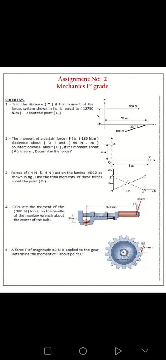 Assignment No: 2
Mechanics 1st grade
PROBLEMS
1 - Find the distance ( Y ) if the moment of the
forces system shown in fig. is equal to ( 12750
N.m) about the point (0)
500 N
T
70 m
30°/
120 N
2 - The moment of a certain force (F) is ( 180 N.m )
clockwise about (o) and ( 90 N . m)
counterclockwise about ( B ) , if it's moment about
(A) is zero , Determine the force ?
OA
3 m
6 m
6N
3 - Forces of ( 4N & 6 N ) act on the lamina ABCD as
shown in fig . Find the total moments of these forces
about the point (0).
3m
5m
4N
250 N
15
4 - Calculate the moment of the
-200 mm
( 300 N) force on the handle
of the monkey wrench about
the center of the bolt.
30 mm
F60N
5 - A force F of magnitude 60 N is applied to the gear
Determine the moment of F about point o.
100
O O
D
