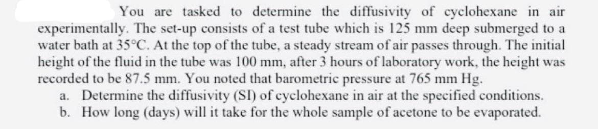 You are tasked to determine the diffusivity of cyclohexane in air
experimentally. The set-up consists of a test tube which is 125 mm deep submerged to a
water bath at 35°C. At the top of the tube, a steady stream of air passes through. The initial
height of the fluid in the tube was 100 mm, after 3 hours of laboratory work, the height was
recorded to be 87.5 mm. You noted that barometric pressure at 765 mm Hg.
a. Determine the diffusivity (SI) of cyclohexane in air at the specified conditions.
b. How long (days) will it take for the whole sample of acetone to be evaporated.