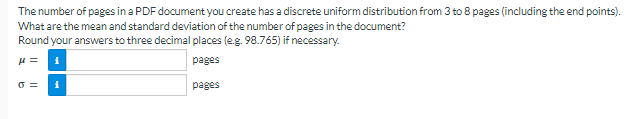 The number of pages in a PDF document you create has a discrete uniform distribution from 3 to 8 pages (including the end points).
What are the mean and standard deviation of the number of pages in the document?
Round your answers to three decimal places (e.g. 98.765) if necessary.
μ =
pages
pages
0 =