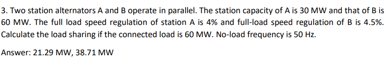 3. Two station alternators A and B operate in parallel. The station capacity of A is 30 MW and that of B is
60 MW. The full load speed regulation of station A is 4% and full-load speed regulation of B is 4.5%.
Calculate the load sharing if the connected load is 60 MW. No-load frequency is 50 Hz.
Answer: 21.29 MW, 38.71 MW