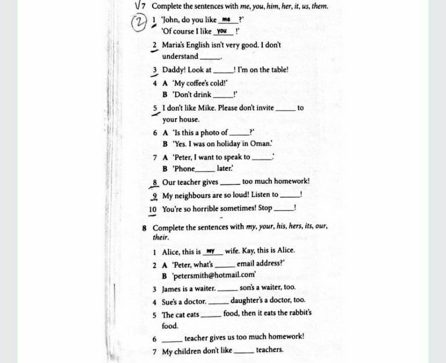 V7 Complete the sentences with me, you, him, her, it, us, them.
21 John, do you like me ?"
"Of course I like you !
2 Maria's English isn't very good. I don't
understand
3 Daddy! Look at
!I'm on the table!
4 A 'My coffee's cold!"
B 'Don't drink.
5 I don't like Mike. Please don't invite.
to
your house.
6 A 'Is this a photo of
B 'Yes. I was on holiday in Oman.'
7 A 'Peter, I want to speak to.
B 'Phone
later
8 Our teacher gives.
too much homework!
2 My neighbours are so loud! Listen to
10 You're so horrible sometimes! Stop
8 Complete the sentences with my, your, his, hers, its, our,
their.
1 Alice, this is my wife. Kay, this is Alice.
2 A 'Peter, what's
B petersmith@hotmail.com
email address?"
3 James is a waiter.
son's a waiter, too.
daughter's a doctor, too.
food, then it eats the rabbit's
4 Sue's a doctor.
5 The cat eats.
food.
6
teacher gives us too much homework!
7 My children don't like.
teachers.
