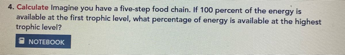 4. Calculate Imagine you have a five-step food chain. If 100 percent of the energy is
available at the first trophic level, what percentage of energy is available at the highest
trophic level?
NOTEBOOK
