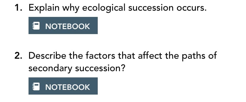 1. Explain why ecological succession occurs.
NOTEBOOK
2. Describe the factors that affect the paths of
secondary succession?
NOTEBOOK
