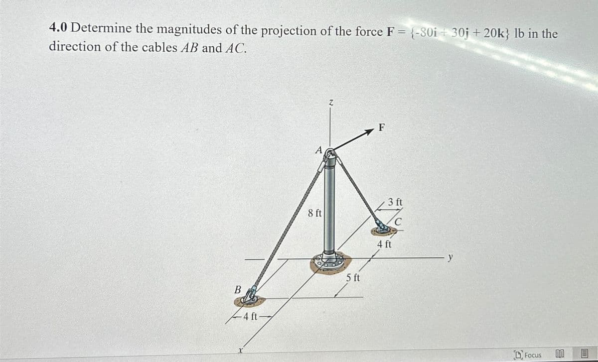 4.0 Determine the magnitudes of the projection of the force F = {-80i + 30j +20k} lb in the
direction of the cables AB and AC.
B
-4 ft-
8 ft
Z
5 ft
F
3 ft
4 ft
y
Focus
mm