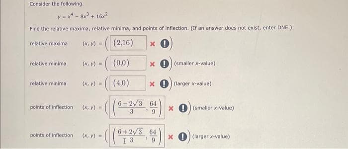 Consider the following.
y = x4 -8x³ + 16x²
Find the relative maxima, relative minima, and points of inflection. (If an answer does not exist, enter DNE.)
x 0
relative maxima
relative minima
relative minima
points of inflection
points of inflection
>>=((2,16)
(x, y) =
-((0,0)
(x, y) =
(x, y) =
(x, y) =
x (smaller x-value)
(4,0) x (larger x-value)
6-2√3 64
3
9
6+2√3 64
I 3
x (smaller x-value)
x (larger x-value)