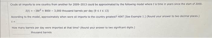Crude oil imports to one country from another for 2009-2013 could be approximated by the following model where t is time in years since the start of 2000.
I(t) = -38t² + 800t - 3,000 thousand barrels per day (9 st s 13)
According to the model, approximately when were oil imports to the country greatest? HINT [See Example 1.) (Round your answer to two decimal places.)
tw
How many barrels per day were imported at that time? (Round your answer to two significant digits.)
thousand barrels