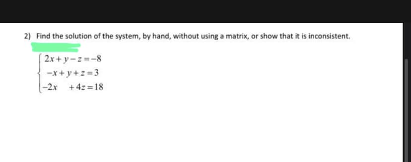 2) Find the solution of the system, by hand, without using a matrix, or show that it is inconsistent.
2x+y=z=-8
-x+y+z=3
-2x + 4z=18