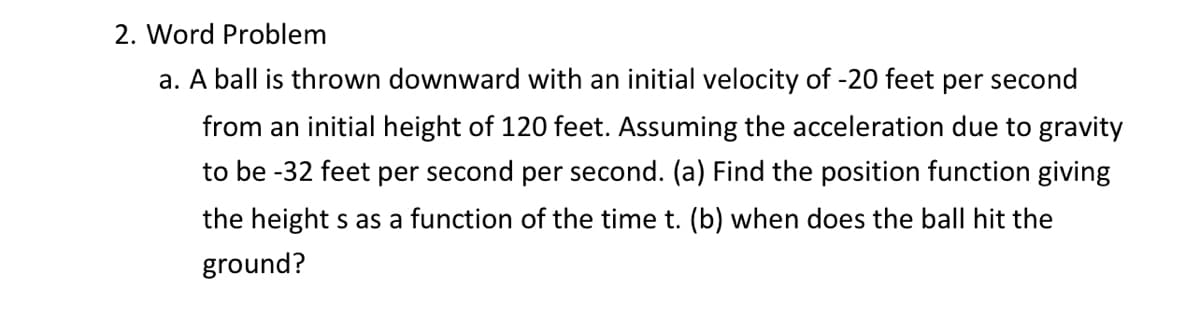 2. Word Problem
a. A ball is thrown downward with an initial velocity of -20 feet per second
from an initial height of 120 feet. Assuming the acceleration due to gravity
to be -32 feet per second per second. (a) Find the position function giving
the height s as a function of the time t. (b) when does the ball hit the
ground?