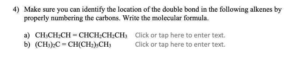 4) Make sure you can identify the location of the double bond in the following alkenes by
properly numbering the carbons. Write the molecular formula.
a) CH3CH2CH = CHCH2CH2CH3 Click or tap here to enter text.
b) (CH3)2C = CH(CH2);CH;
Click or tap here to enter text.
