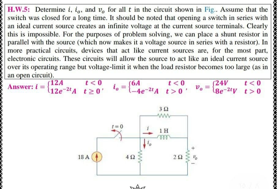 H.W.5: Determine i, io, and v, for all t in the circuit shown in Fig.. Assume that the
switch was closed for a long time. It should be noted that opening a switch in series with
an ideal current source creates an infinite voltage at the current source terminals. Clearly
this is impossible. For the purposes of problem solving, we can place a shunt resistor in
parallel with the source (which now makes it a voltage source in series with a resistor). In
more practical circuits, devices that act like current sources are, for the most part,
electronic circuits. These circuits will allow the source to act like an ideal current source
over its operating range but voltage-limit it when the load resistor becomes too large (as in
an open circuit).
t<0
(6A
-4e-2t A t> 0
(12A
t<0
(24V
t<0
Answer: i =
(12e-2tA t2 0'
vo
18e-2tv t>0
32
t= 0
1H
ll
18 A
42
2Ω
