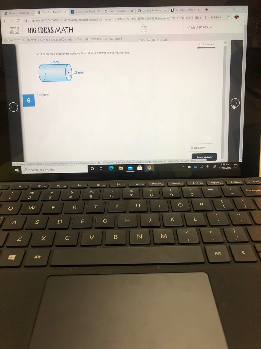 P Class Score Detail X
G Find the surface a x
O Grade 8 McGraw X
B Find the surface a x
8 Home | Schoology X
* Big Ideas Math:A X
->
i bigideasmath.com/BIM/student/assignment?studentAssignmentld=71d62729-9d57-4579-a470-f890e6ea9caa&classroomld Of313b7e-1191-44a8-b75.
KA MYIA PARKS V
BIG IDEAS MATH
Course 2: BTS> Chapter 9: Surface Areas of Cylinders > Section Exercises 9.3 > Exercise 6
01:53:57 TOTAL TIME
5 of 5 answered
Find the surface area of the cylinder. Round your answer to the nearest tenth.
5 mm
2 mm
50 mm?
E calculator
check answer
https://www.bigideasmath.com/BIM/student/assignment?studentAssignmentid=71d62729-9d57-4579-a470-1890ebea9caa&classroomld=0f313b7e-1191-44a8-b75a-1dbd4517940f#carousel
958 AM
11/30/2020
P Search for anything
End e
PgDn
Del
Home
Pgup
Prt Scn
DII
&
Backspac
@
%23
6.
8.
E
R
T
Y
U
G
H
K
L
C
V
N
Alt
Alt

