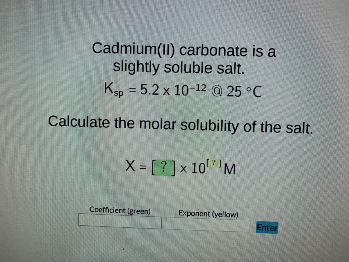 Cadmium(II) carbonate is a
slightly soluble salt.
Ksp = 5.2 x 10-12 @ 25 °C
Calculate the molar solubility of the salt.
?
X = [?] x 10¹¹ M
Coefficient (green)
Exponent (yellow)
Enter