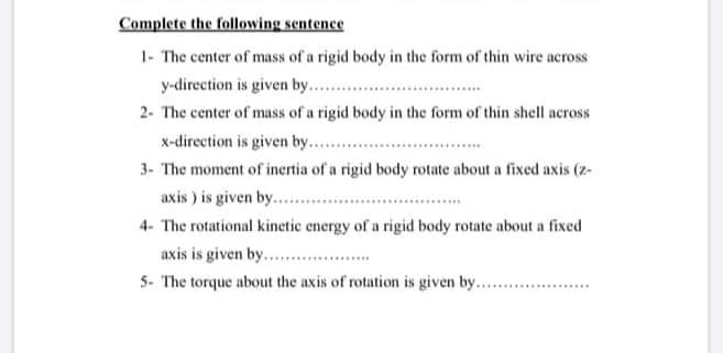 Complete the following sentence
1- The center of mass of a rigid body in the form of thin wire across
y-direction is given by..
2- The center of mass of a rigid body in the form of thin shell across
x-direction is given by. .
3- The moment of inertia of a rigid body rotate about a fixed axis (z-
axis ) is given by.. .
4- The rotational kinetic energy of a rigid body rotate about a fixed
axis is given by. .
5- The torque about the axis of rotation is given by....
.....................
