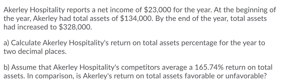 Akerley Hospitality reports a net income of $23,000 for the year. At the beginning of
the year, Akerley had total assets of $134,000. By the end of the year, total assets
had increased to $328,000.
a) Calculate Akerley Hospitality's return on total assets percentage for the year to
two decimal places.
b) Assume that Akerley Hospitality's competitors average a 165.74% return on total
assets. In comparison, is Akerley's return on total assets favorable or unfavorable?

