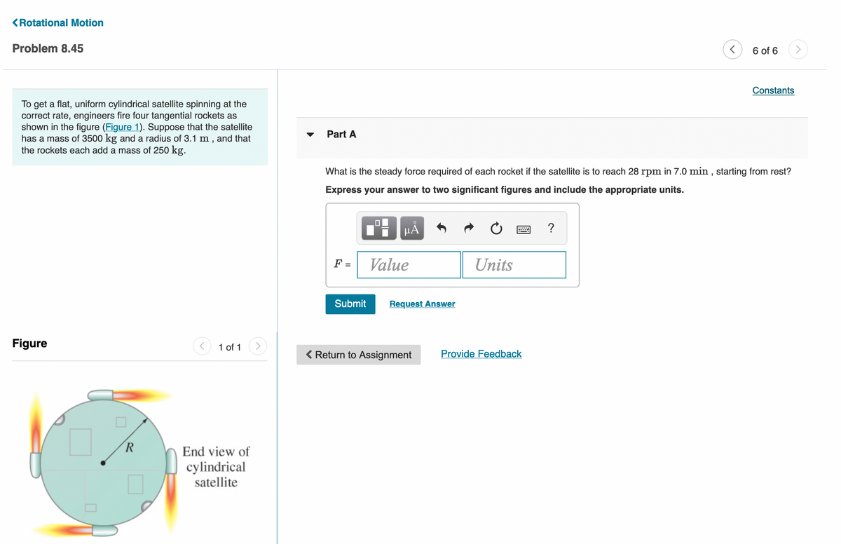 <Rotational Motion
Problem 8.45
6 of 6
Constants
To get a flat, uniform cylindrical satellite spinning at the
correct rate, engineers fire four tangential rockets as
shown in the figure (Figure 1). Suppose that the satellite
has a mass of 3500 kg and a radius of 3.1 m , and that
the rockets each add a mass of 250 kg.
Part A
What is the steady force required of each rocket if the satellite is to reach 28 rpm in 7.0 min , starting from rest?
Express your answer to two significant figures and include the appropriate units.
HẢ
?
F =
Value
Units
%3D
Submit
Request Answer
Figure
1 of 1
<>
( Return to Assignment
Provide Feedback
End view of
cylindrical
satellite
