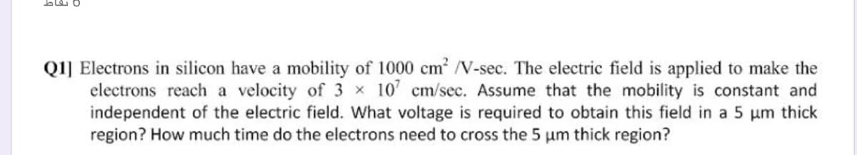 Q1] Electrons in silicon have a mobility of 1000 cm N-sec. The electric field is applied to make the
electrons reach a velocity of 3 x 10' cm/sec. Assume that the mobility is constant and
independent of the electric field. What voltage is required to obtain this field in a 5 um thick
region? How much time do the electrons need to cross the 5 um thick region?
