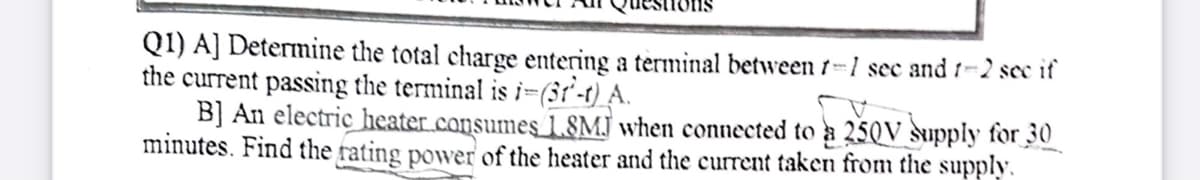Q1) A] Determine the total charge entering a terminal between 1-1 sec and 1-2 sce if
the current passing the terminal is i-(3r'-t) A.
B] An electric heater.consumes 1.8MJ when connected to a 250V supply for 30
minutes. Find the rating power of the heater and the current taken from the supply.
